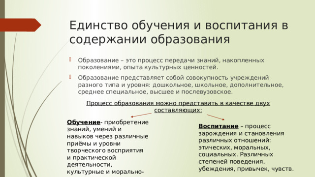 Единство обучения и воспитания в содержании образования Образование – это процесс передачи знаний, накопленных поколениями, опыта культурных ценностей. Образование представляет собой совокупность учреждений разного типа и уровня: дошкольное, школьное, дополнительное, среднее специальное, высшее и послевузовское. Процесс образования можно представить в качестве двух составляющих: Обучение - приобретение знаний, умений и навыков через различные приёмы и уровни творческого восприятия и практической деятельности, культурные и морально-этическое идеи Воспитание – процесс зарождения и становления различных отношений: этических, моральных, социальных. Различных степеней поведения, убеждения, привычек, чувств. 