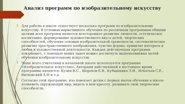 Анализ программ по изобразительному искусству   Для работы в школе существует несколько программ по изобразительному искусству. В условиях вариативного обучения по различным программам общими целями всех программ является всестороннее развитие личности, эстетическое воспитание, формирование художественного вкуса детей, творческих способностей, обучение основам изобразительной грамотности, систематическое развитие пространственного воображения, чувства формы, привитие интереса и любви к художественной деятельности. Каждая действующая программа показывает, c помощью каких задач можно достигнуть вышеназванных целей обучения изобразительному искусству. Чаще всего учителями в начальной школе используется программа «Изобразительное искусство». Авторами действующей в настоящее время программы являются: Кузин В.С., Шорохов Е.В., Кубышкина Э.И., Игнатьев С.Е., Витковский А.Н и т.д. Согласно этой программе, изо помогает детям с первых шагов обучения в школе познавать окружающий мир, видеть в нем красоту, развивать свои творческие способности. 