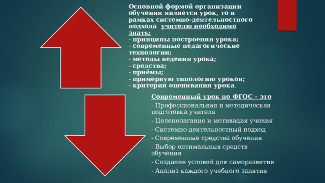 Основной формой организации обучения является урок, то в рамках системно-деятельностного подхода   учителю необходимо знать:  - принципы построения урока;  - современные педагогические технологии;  - методы ведения урока;  - средства;  - приёмы;  - примерную типологию уроков;  - критерии оценивания урока .   Современный урок по ФГОС – это - Профессиональная и методическая подготовка учителя  - Целеполагание и мотивация учения  - Системно-деятельностный подход  - Современные средства обучения  - Выбор оптимальных средств обучения  - Создание условий для саморазвития  - Анализ каждого учебного занятия  