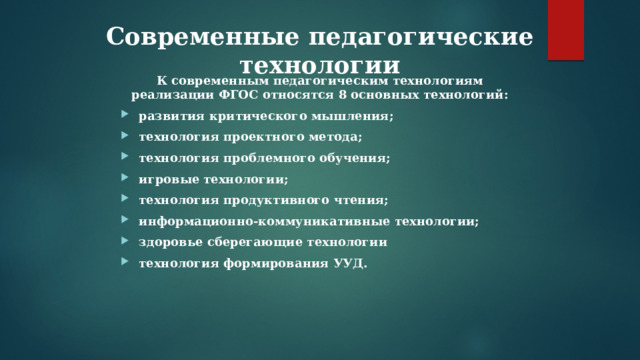 Современные педагогические технологии К современным педагогическим технологиям реализации ФГОС относятся 8 основных технологий: развития критического мышления; технология проектного метода; технология проблемного обучения; игровые технологии; технология продуктивного чтения; информационно-коммуникативные технологии; здоровье сберегающие технологии технология формирования УУД. 