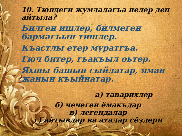10. Тюпдеги жумлалагъа нелер деп айтыла? Билген ишлер, билмеген бармагъын тишлер. Къастлы етер муратгъа. Гюч битер, гьакъыл оьтер. Яхшы башын сыйлатар, яман жанын къыйнатар.   а) таварихлер б) чечеген ёмакълар  в) легендалар  г) айтывлар ва аталар сёзлери 