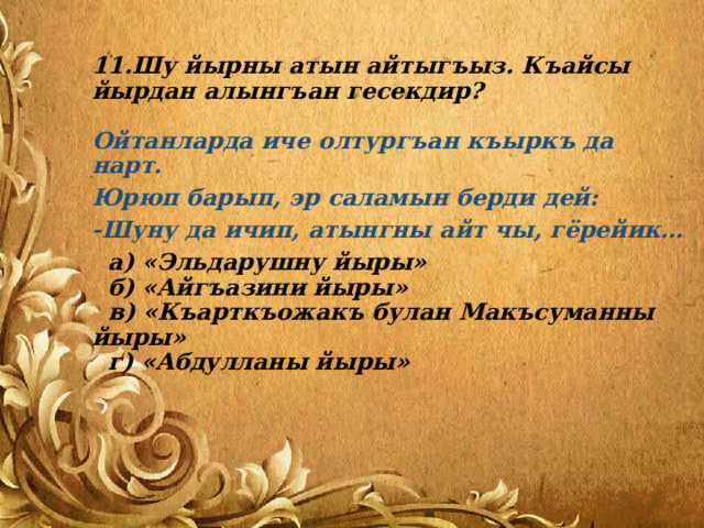 11.Шу йырны атын айтыгъыз. Къайсы йырдан алынгъан гесекдир?   Ойтанларда иче олтургъан къыркъ да нарт. Юрюп барып, эр саламын берди дей: -Шуну да ичип, атынгны айт чы, гёрейик…  а) «Эльдарушну йыры»  б) «Айгъазини йыры»  в) «Къарткъожакъ булан Макъсуманны йыры»  г) «Абдулланы йыры» 