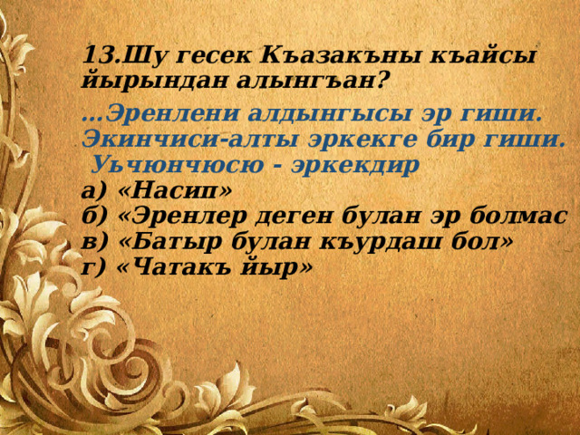 13.Шу гесек Къазакъны къайсы йырындан алынгъан? … Эренлени алдынгысы эр гиши.  Экинчиси-алты эркекге бир гиши. Уьчюнчюсю - эркекдир  а) «Насип»  б) «Эренлер деген булан эр болмас  в) «Батыр булан къурдаш бол»  г) «Чатакъ йыр» 