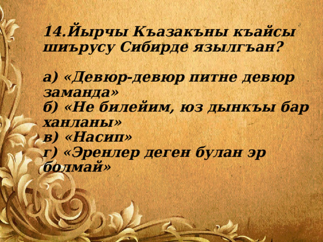 14.Йырчы Къазакъны къайсы шиърусу Сибирде язылгъан?   а) «Девюр-девюр питне девюр заманда»  б) «Не билейим, юз дынкъы бар ханланы»  в) «Насип»  г) «Эренлер деген булан эр болмай» 