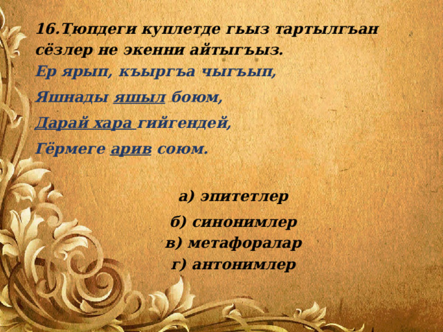 16.Тюпдеги куплетде гьыз тартылгъан сёзлер не экенни айтыгъыз.  Ер ярып, къыргъа чыгъып, Яшнады яшыл боюм, Дарай хара гийгендей, Гёрмеге арив союм.   а) эпитетлер б) синонимлер  в) метафоралар  г) антонимлер 