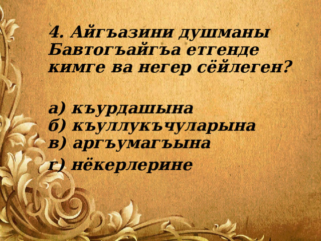 4. Айгъазини душманы Бавтогъайгъа етгенде кимге ва негер сёйлеген?   а) къурдашына  б) къуллукъчуларына  в) аргъумагъына г) нёкерлерине 