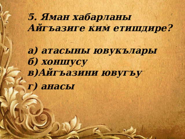 5. Яман хабарланы Айгъазиге ким етишдире?   а) атасыны ювукълары  б) хоншусу  в)Айгъазини ювугъу г) анасы 