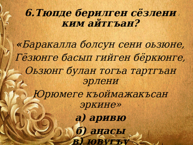 6.Тюпде берилген сёзлени ким айтгъан?   « Баракалла болсун сени оьзюне, Гёзюнге басып гийген бёркюнге, Оьзюнг булан тогъа тартгъан эрлени Юрюмеге къоймажакъсан эркине» а) аривю б) анасы  в) ювугъу   