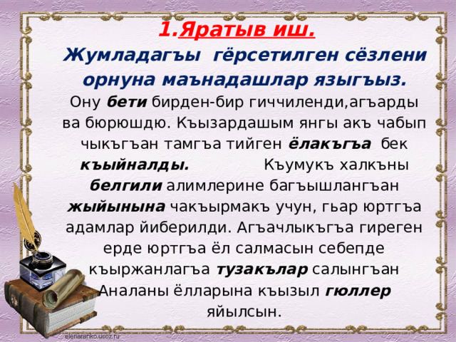 Яратыв иш.  Жумладагъы гёрсетилген сёзлени орнуна маънадашлар языгъыз.  Ону бети бирден-бир гиччиленди,агъарды ва бюрюшдю. Къызардашым янгы акъ чабып чыкъгъан тамгъа тийген ёлакъгъа бек къыйналды. Къумукъ халкъны белгили алимлерине багъышлангъан жыйынына чакъырмакъ учун, гьар юртгъа адамлар йиберилди. Агъачлыкъгъа гиреген ерде юртгъа ёл салмасын себепде къыржанлагъа тузакълар салынгъан Аналаны ёлларына къызыл гюллер яйылсын. 