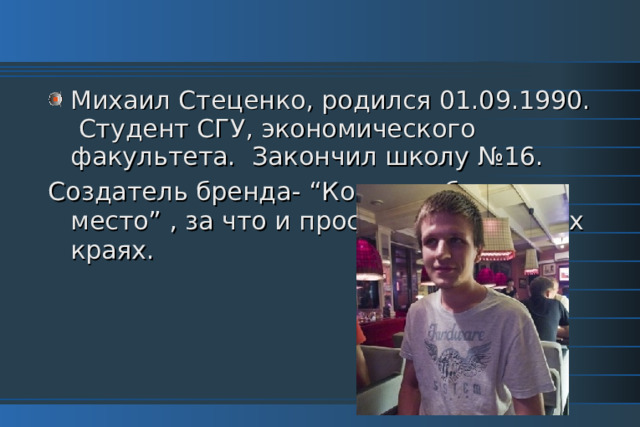 Михаил Стеценко, родился 01.09.1990. Студент СГУ, экономического факультета. Закончил школу №16. Создатель бренда- “Коми-грибное место” , за что и прославился в наших краях. 