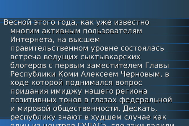 Весной этого года, как уже известно многим активным пользователям Интернета, на высшем правительственном уровне состоялась встреча ведущих сыктывкарских блогеров с первым заместителем Главы Республики Коми Алексеем Черновым, в ходе которой поднимался вопрос придания имиджу нашего региона позитивных тонов в глазах федеральной и мировой общественности. Дескать, республику знают в худшем случае как один из центров ГУЛАГа, где зэки валили и до сих пор валят лес, в лучшем - как регион, где этот самый лес переводят в рулоны туалетной бумаги. 