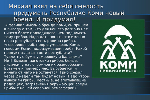 Михаил взял на себя смелость придумать Республике Коми новый бренд. И придумал!  «Развивал мысль о бренде Коми, он пришел к выводу о том, что для нашего региона нет ничего более подходящего, чем поднимать тему грибов. Надо дать понять что именно наша республика есть родина грибов, «говоришь гриб, подразумеваешь Коми, говорим Коми, подразумеваем гриб». Какой продукт вывозят гости республики? Туалетную бумагу, морошку и бальзамы? Нет! Вывозят заготовки грибов, белые, лисички, у нас огромное их разнообразие. Возьмем к примеру лес. Вырубается, и ничего от него не останется. Гриб срезал, через 2 недели там будет новый. Надо чтобы вывозили грибы, местные, не впитывавшие радиацию, загрязнения окружающей среды. Грибы с нашей северной атмосферой». 