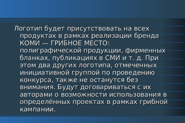 Логотип будет присутствовать на всех продуктах в рамках реализации бренда КОМИ — ГРИБНОЕ МЕСТО: полиграфической продукции, фирменных бланках, публикациях в СМИ и т. д. При этом два других логотипа, отмеченных инициативной группой по проведению конкурса, также не останутся без внимания. Будут договариваться с их авторами о возможности использования в определённых проектах в рамках грибной кампании. 