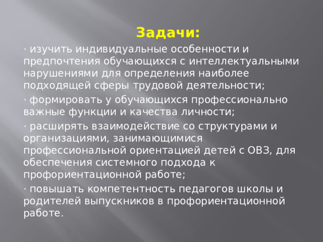      Задачи: · изучить индивидуальные особенности и предпочтения обучающихся с интеллектуальными нарушениями для определения наиболее подходящей сферы трудовой деятельности; · формировать у обучающихся профессионально важные функции и качества личности; · расширять взаимодействие со структурами и организациями, занимающимися профессиональной ориентацией детей с ОВЗ, для обеспечения системного подхода к профориентационной работе; · повышать компетентность педагогов школы и родителей выпускников в профориентационной работе. 