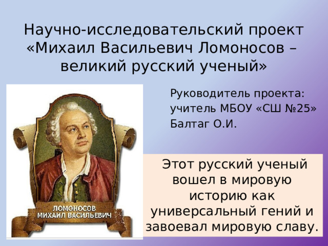 Научно-исследовательский проект  «Михаил Васильевич Ломоносов –  великий русский ученый» Руководитель проекта: учитель МБОУ «СШ №25» Балтаг О.И.  Этот русский ученый вошел в мировую историю как универсальный гений и завоевал мировую славу. 