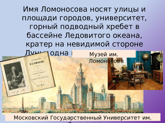  Имя Ломоносова носят улицы и площади городов, университет, горный подводный хребет в бассейне Ледовитого океана, кратер на невидимой стороне Луны, одна из малых планет и минерал. Музей им. Ломоносова Московский Государственный Университет им. Ломоносова 