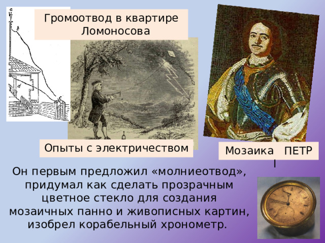 Громоотвод в квартире Ломоносова Опыты с электричеством Мозаика ПЕТР I  Он первым предложил «молниеотвод», придумал как сделать прозрачным цветное стекло для создания мозаичных панно и живописных картин, изобрел корабельный хронометр. 
