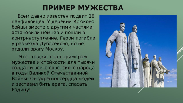 Пример Мужества  Всем давно известен подвиг 28 панфиловцев. У деревни Крюково бойцы вместе с другими частями остановили немцев и пошли в контрнаступление. Герои погибли у разъезда Дубосеково, но не отдали врагу Москву.  Этот подвиг стал примером мужества и стойкости для тысячи солдат и всего советского народа в годы Великой Отечественной Войны. Он укрепил сердца людей и заставил бить врага, спасать Родину!   