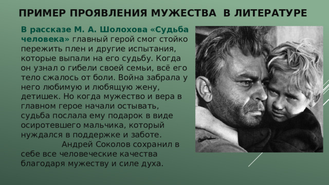 Пример проявления мужества в литературе В рассказе М. А. Шолохова «Судьба человека» главный герой смог стойко пережить плен и другие испытания, которые выпали на его судьбу. Когда он узнал о гибели своей семьи, всё его тело сжалось от боли. Война забрала у него любимую и любящую жену, детишек. Но когда мужество и вера в главном герое начали остывать, судьба послала ему подарок в виде осиротевшего мальчика, который нуждался в поддержке и заботе. Андрей Соколов сохранил в себе все человеческие качества благодаря мужеству и силе духа. 