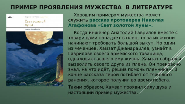 Пример проявления мужества в литературе  Хорошим примером мужества может служить рассказ протоиерея Николая Агафонова «Свет золотой луны».  Когда инженер Анатолий Гаврилов вместе с товарищами попадает в плен, то за их жизни начинают требовать большой выкуп. Но один из чеченцев, Хамзат Джанараилев, узнаёт в Гаврилове своего армейского товарища, однажды спасшего ему жизнь. Хамзат собрался вызволить своего друга из плена. Он прекрасно знал, на что идёт, решив помочь пленникам. В конце рассказа герой погибает от тяжёлого ранения, которое получил во время побега. Таким образом, Хамзат проявил силу духа и настоящий пример мужества. 