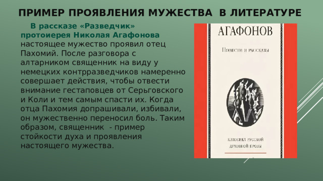 Пример проявления мужества в литературе  В рассказе «Разведчик» протоиерея Николая Агафонова настоящее мужество проявил отец Пахомий. После разговора с алтарником священник на виду у немецких контрразведчиков намеренно совершает действия, чтобы отвести внимание гестаповцев от Серьговского и Коли и тем самым спасти их. Когда отца Пахомия допрашивали, избивали, он мужественно переносил боль. Таким образом, священник - пример стойкости духа и проявления настоящего мужества. 