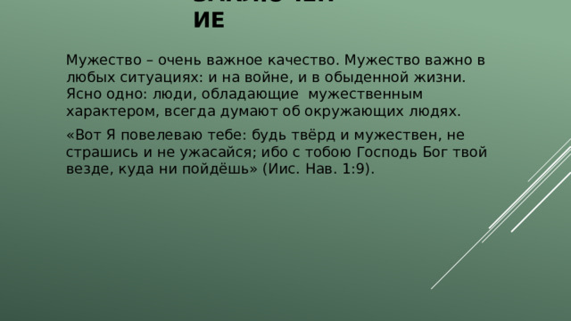 заключение Мужество – очень важное качество. Мужество важно в любых ситуациях: и на войне, и в обыденной жизни. Ясно одно: люди, обладающие мужественным характером, всегда думают об окружающих людях. «Вот Я повелеваю тебе: будь твёрд и мужествен, не страшись и не ужасайся; ибо с тобою Господь Бог твой везде, куда ни пойдёшь» (Иис. Нав. 1:9). 
