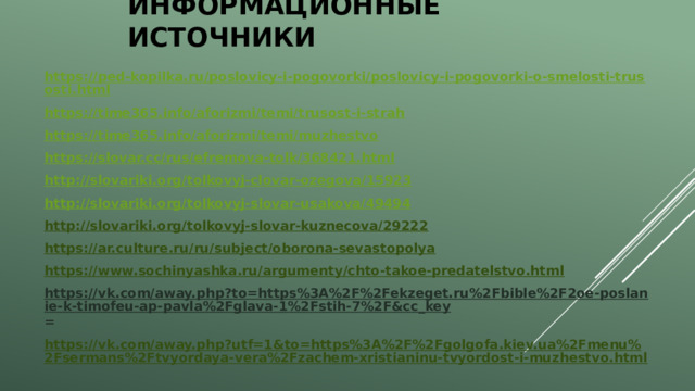 Информационные источники https://ped-kopilka.ru/poslovicy-i-pogovorki/poslovicy-i-pogovorki-o-smelosti-trusosti.html https://time365.info/aforizmi/temi/trusost-i-strah https://time365.info/aforizmi/temi/muzhestvo https://slovar.cc/rus/efremova-tolk/368421.html http://slovariki.org/tolkovyj-clovar-ozegova/15923 http://slovariki.org/tolkovyj-slovar-usakova/49494 http://slovariki.org/tolkovyj-slovar-kuznecova/29222 https://ar.culture.ru/ru/subject/oborona-sevastopolya https://www.sochinyashka.ru/argumenty/chto-takoe-predatelstvo.html https://vk.com/away.php?to=https%3A%2F%2Fekzeget.ru%2Fbible%2F2oe-poslanie-k-timofeu-ap-pavla%2Fglava-1%2Fstih-7%2F&cc_key = https://vk.com/away.php?utf=1&to=https%3A%2F%2Fgolgofa.kiev.ua%2Fmenu%2Fsermans%2Ftvyordaya-vera%2Fzachem-xristianinu-tvyordost-i-muzhestvo.html   