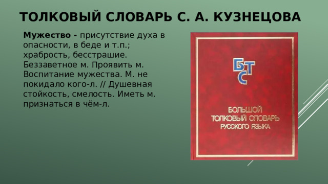 Толковый словарь с. А. Кузнецова Мужество - присутствие духа в опасности, в беде и т.п.; храбрость, бесстрашие. Беззаветное м. Проявить м. Воспитание мужества. М. не покидало кого-л. // Душевная стойкость, смелость. Иметь м. признаться в чём-л. 