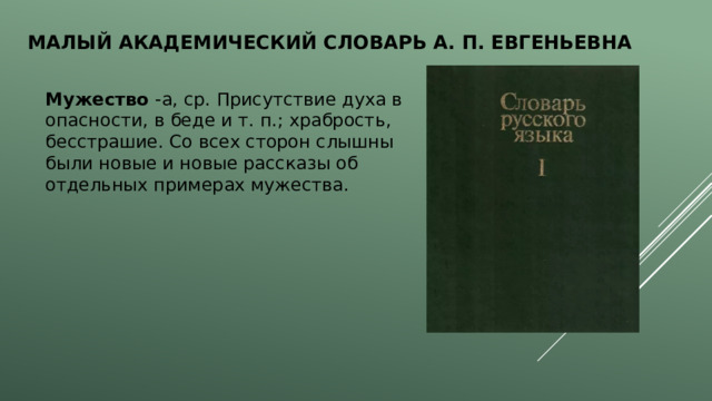 Малый академический словарь А. П. Евгеньевна  Мужество -а, ср. Присутствие духа в опасности, в беде и т. п.; храбрость, бесстрашие. Со всех сторон слышны были новые и новые рассказы об отдельных примерах мужества. 