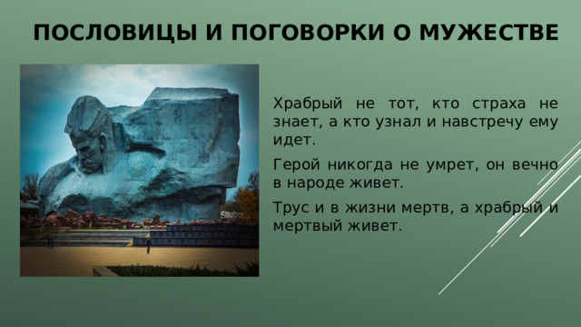 Пословицы и поговорки о мужестве Храбрый не тот, кто страха не знает, а кто узнал и навстречу ему идет. Герой никогда не умрет, он вечно в народе живет. Трус и в жизни мертв, а храбрый и мертвый живет. 