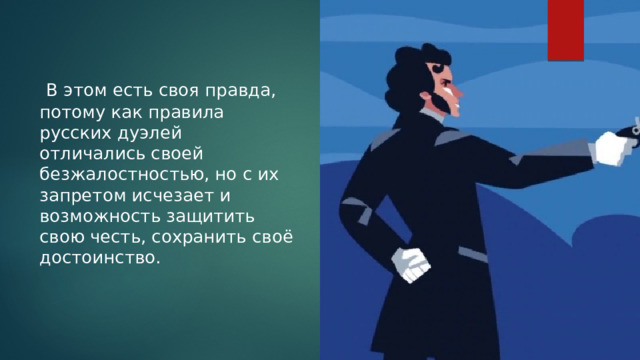  В этом есть своя правда, потому как правила русских дуэлей отличались своей безжалостностью, но с их запретом исчезает и возможность защитить свою честь, сохранить своё достоинство. 