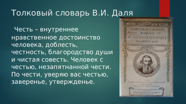 Толковый словарь В.И. Даля  Честь – внутреннее нравственное достоинство человека, доблесть, честность, благородство души и чистая совесть. Человек с честью, незапятнанной чести. По чести, уверяю вас честью, заверенье, утвержденье. 