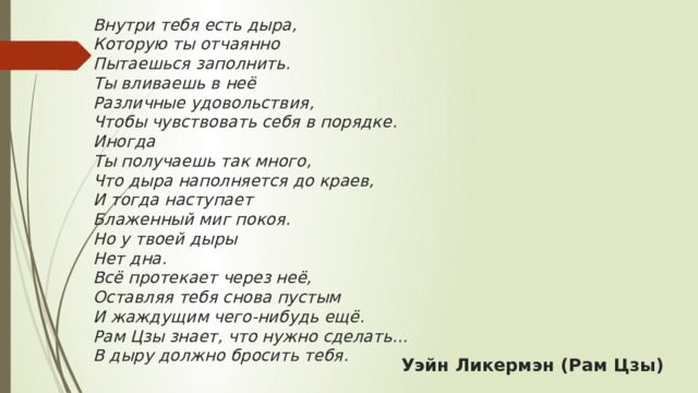 Внутри тебя есть дыра,  Которую ты отчаянно  Пытаешься заполнить.  Ты вливаешь в неё  Различные удовольствия,  Чтобы чувствовать себя в порядке.  Иногда  Ты получаешь так много,  Что дыра наполняется до краев,  И тогда наступает  Блаженный миг покоя.  Но у твоей дыры  Нет дна.  Всё протекает через неё,  Оставляя тебя снова пустым  И жаждущим чего-нибудь ещё.  Рам Цзы знает, что нужно сделать…  В дыру должно бросить тебя.   Уэйн Ликермэн (Рам Цзы) 