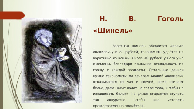 Н. В. Гоголь «Шинель»   Заветная шинель обходится Акакию Акакиевичу в 80 рублей, сэкономить удаётся на воротнике из кошки. Около 40 рублей у него уже скоплены, благодаря привычке откладывать по грошу с каждой зарплаты. Остальные деньги нужно сэкономить: по вечерам Акакий Акакиевич отказывается от чая и свечей, реже стирает белье, дома носит халат на голое тело, «чтобы не изнашивать белья», на улице старается ступать так аккуратно, чтобы «не истереть преждевременно подмёток». 