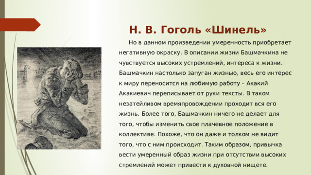 Н. В. Гоголь «Шинель»   Но в данном произведении умеренность приобретает негативную окраску. В описании жизни Башмачкина не чувствуется высоких устремлений, интереса к жизни. Башмачкин настолько запуган жизнью, весь его интерес к миру переносится на любимую работу – Акакий Акакиевич переписывает от руки тексты. В таком незатейливом времяпровождении проходит вся его жизнь. Более того, Башмачкин ничего не делает для того, чтобы изменить свое плачевное положение в коллективе. Похоже, что он даже и толком не видит того, что с ним происходит. Таким образом, привычка вести умеренный образ жизни при отсутствии высоких стремлений может привести к духовной нищете. 