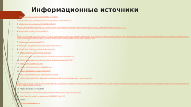 Информационные источники 1. https://www.ozon.ru/context/detail/id/143497580/ 2. https://www.litres.ru/andre-kont-sponvil/filosofskiy-slovar-9362050/ 3. https://www.ozon.ru/context/detail/id/1195319/ 4. https://platona.net/load/knigi_po_filosofii/slovari_ehnciklopedii/filosofskaja_ehnciklopedija_pod_red_f_v_konstantinova_tom_5/23-1-0-1293 5. https://www.labirint.ru/books/138650/ 6. https://ru.wikipedia.org/wiki/%D0%91%D0%BE%D0%BB%D1%8C%D1%88%D0%BE%D0%B9_%D1%8D%D0%BD%D1%86%D0%B8%D0%BA%D0%BB%D0%BE%D0%BF%D0%B5%D0%B4%D0%B8%D1%87%D0%B5%D1%81%D0%BA%D0%B8%D0%B9_%D1%81%D0%BB%D0%BE%D0%B2%D0%B0%D1%80%D1%8C 7. https://www.soyuz.ru/news/3773 8. https://vk.com/@nsk165-derzhavin-gavriil-romanovich 9. https://stuki-druki.com/authors/LaBruyere.php 10. https://arzamas.academy/materials/920 11. http://beliykrest.ru/programmy/sotrudnichestvo/blagotvoritelnost/291/ 12. https://rgp2.medgis.ru/materials/view/profilaktika-narkomanii-2927 13. https://schci.ru/poslovicy.html 14. https://sisj.livejournal.com/4823262.html 15. http://pda.segodnia.ru/content/205188 16. http://samsebegu.ru/tvoia-sobstvennaia-bezdna/ 17. https://www.policlinica2.ru/gastroenterologiya/narkomaniya-statistika-po-v-rossii-i-mire.html 18. https://www.youtube.com/watch?v=L1hjKQjMS-U&ab_channel=%D0%92%D0%B0%D0%BB%D0%B5%D0%BD%D1%82%D0%B8%D0%BD%D0%B0%D0%92%D0%BB%D0%B0%D0%B4%D0%B8%D0%B2%D0%BE%D1%81%D1%82%D0%BE%D0%BA 19. https://gym1505.ru/node/1169 20. https://litgeroi.ru/po-avtoram/platonov/geroi-rasskaza-platonova-yushka.html 21. http://www.domgogolya.ru/newcome/?ELEMENT_ID=4765 22. foma.ru 23. wickedchopspoker.com 