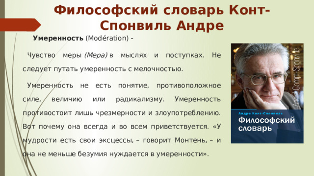 Философский словарь Конт-Спонвиль Андре Умеренность (Modération) - Чувство меры  (Мера)  в мыслях и поступках. Не следует путать умеренность с мелочностью. Умеренность не есть понятие, противоположное силе, величию или радикализму. Умеренность противостоит лишь чрезмерности и злоупотреблению. Вот почему она всегда и во всем приветствуется. «У мудрости есть свои эксцессы, – говорит Монтень, – и она не меньше безумия нуждается в умеренности». 