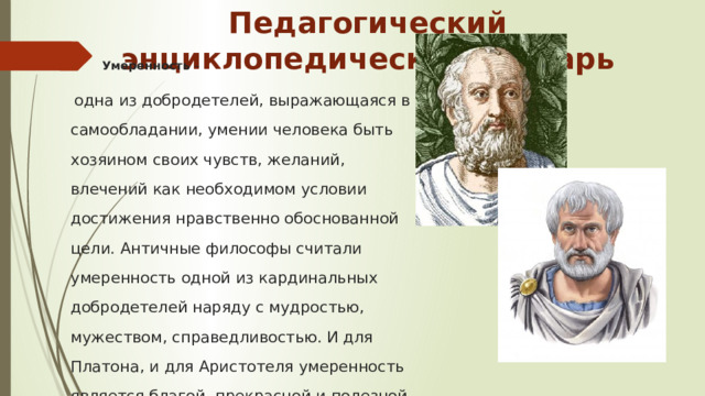 Педагогический энциклопедический словарь Умеренность –  одна из добродетелей, выражающаяся в самообладании, умении человека быть хозяином своих чувств, желаний, влечений как необходимом условии достижения нравственно обоснованной цели. Античные философы считали умеренность одной из кардинальных добродетелей наряду с мудростью, мужеством, справедливостью. И для Платона, и для Аристотеля умеренность является благой, прекрасной и полезной.    