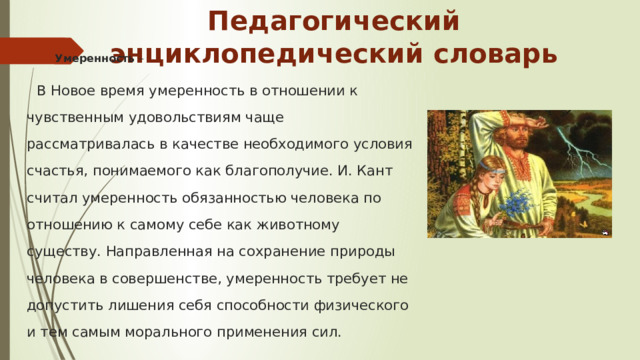 Педагогический энциклопедический словарь Умеренность –  В Новое время умеренность в отношении к чувственным удовольствиям чаще рассматривалась в качестве необходимого условия счастья, понимаемого как благополучие. И. Кант считал умеренность обязанностью человека по отношению к самому себе как животному существу. Направленная на сохранение природы человека в совершенстве, умеренность требует не допустить лишения себя способности физического и тем самым морального применения сил.    