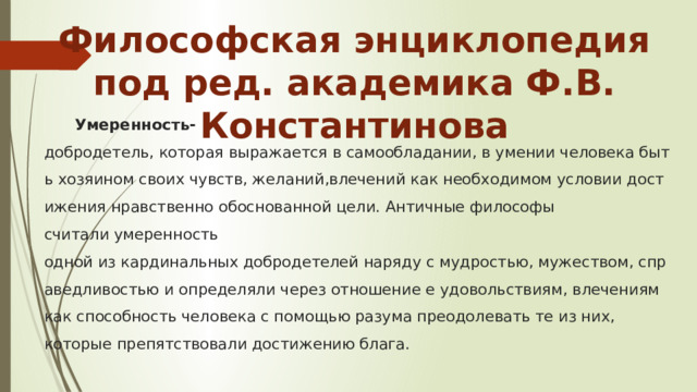 Философская энциклопедия под ред. академика Ф.В. Константинова Умеренность- добродетель, которая выражается в самообладании, в умении человека быть хозяином своих чувств, желаний,влечений как необходимом условии достижения нравственно обоснованной цели. Античные философы считали умеренность одной из кардинальных добродетелей наряду с мудростью, мужеством, справедливостью и определяли через отношение е удовольствиям, влечениям как способность человека с помощью разума преодолевать те из них, которые препятствовали достижению блага. 