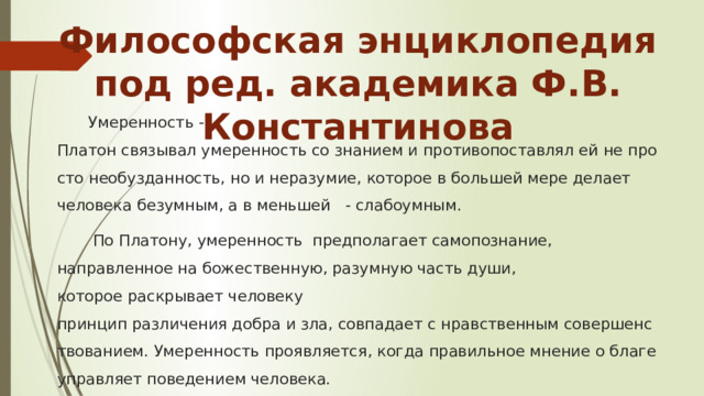 Философская энциклопедия под ред. академика Ф.В. Константинова Умеренность -  Платон связывал умеренность со знанием и противопоставлял ей не просто необузданность, но и неразумие, которое в большей мере делает человека безумным, а в меньшей  - слабоумным.   По Платону, умеренность  предполагает самопознание, направленное на божественную, разумную часть души, которое раскрывает человеку принцип различения добра и зла, совпадает с нравственным совершенствованием. Умеренность проявляется, когда правильное мнение о благе управляет поведением человека. 