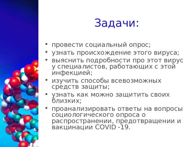 Задачи: провести социальный опрос; узнать происхождение этого вируса; выяснить подробности про этот вирус у специалистов, работающих с этой инфекцией; изучить способы всевозможных средств защиты; узнать как можно защитить своих близких; проанализировать ответы на вопросы социологического опроса о распространении, предотвращении и вакцинации C О VID -19.   