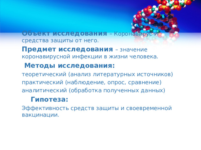 Объект исследования – Коронавирус и средства защиты от него. Предмет исследования – значение коронавирусной инфекции в жизни человека.  Методы исследования: теоретический (анализ литературных источников) практический (наблюдение, опрос, сравнение) аналитический (обработка полученных данных)  Гипотеза: Эффективность средств защиты и своевременной вакцинации. 