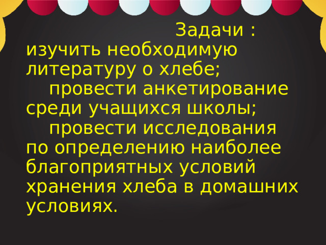  Задачи :  изучить необходимую литературу о хлебе;  провести анкетирование среди учащихся школы;  провести исследования по определению наиболее благоприятных условий хранения хлеба в домашних условиях.   