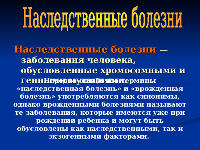 Наследственные болезни  — заболевания человека, обусловленные хромосомными и генными мутациями. Нередко ошибочно термины «наследственная болезнь» и «врожденная болезнь» употребляются как синонимы, однако врожденными болезнями называют те заболевания, которые имеются уже при рождении ребенка и могут быть обусловлены как наследственными, так и экзогенными факторами. 