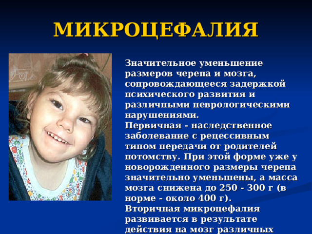 МИКРОЦЕФАЛИЯ Значительное уменьшение размеров черепа и мозга, сопровождающееся задержкой психического развития и различными неврологическими нарушениями. Первичная - наследственное заболевание с рецессивным типом передачи от родителей потомству. При этой форме уже у новорожденного размеры черепа значительно уменьшены, а масса мозга снижена до 250 - 300 г (в норме - около 400 г). Вторичная микроцефалия развивается в результате действия на мозг различных вредностей (гипоксия, инфекции, травма, нарушения обмена веществ). 