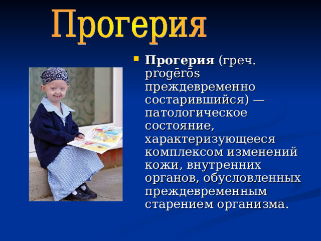 Прогерия (греч. progērōs преждевременно состарившийся) — патологическое состояние, характеризующееся комплексом изменений кожи, внутренних органов, обусловленных преждевременным старением организма. 