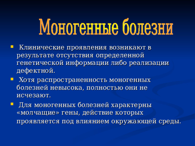  Клинические проявления возникают в результате отсутствия определенной генетической информации либо реализации дефектной.  Хотя распространенность моногенных болезней невысока, полностью они не исчезают.  Для моногенных болезней характерны «молчащие» гены, действие которых проявляется под влиянием окружающей среды.  