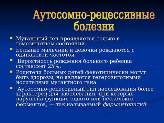 Мутантный ген проявляется только в гомозиготном состоянии. Больные мальчики и девочки рождаются с одинаковой частотой.  Вероятность рождения больного ребенка составляет 25%. Родители больных детей фенотипически могут быть здоровы, но являются гетерозиготными носителями мутантного гена  Аутосомно-рецессивный тип наследования более характерен для заболеваний, при которых нарушена функция одного или нескольких ферментов, — так называемый ферментопатий   