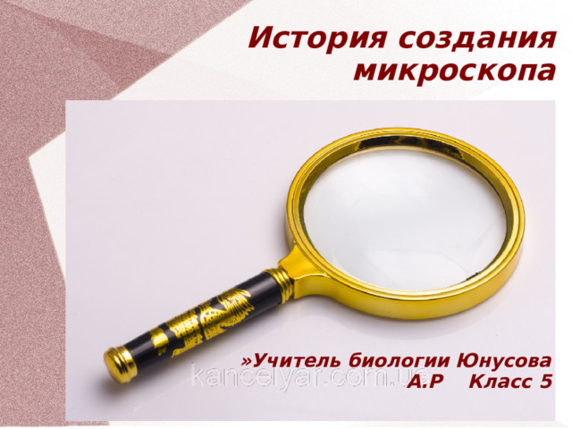 История создания микроскопа »Учитель биологии Юнусова А.Р Класс 5  